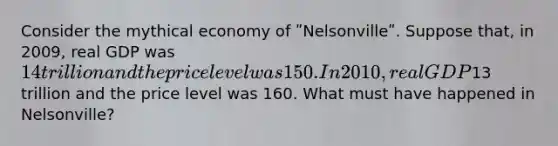 Consider the mythical economy of ʺNelsonvilleʺ. Suppose that, in 2009, real GDP was 14 trillion and the price level was 150. In 2010, real GDP13 trillion and the price level was 160. What must have happened in Nelsonville?