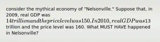 consider the mythical economy of "Nelsonville." Suppose that, in 2009, real GDP was 14 trillion and the price level was 150. In 2010, real GDP was13 trillion and the price level was 160. What MUST HAVE happened in Nelsonville?