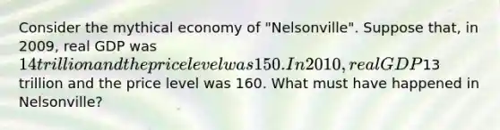 Consider the mythical economy of "Nelsonville". Suppose that, in 2009, real GDP was 14 trillion and the price level was 150. In 2010, real GDP13 trillion and the price level was 160. What must have happened in Nelsonville?