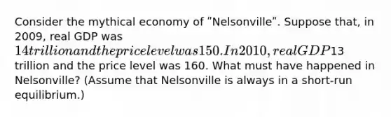 Consider the mythical economy of ʺNelsonvilleʺ. Suppose that, in 2009, real GDP was 14 trillion and the price level was 150. In 2010, real GDP13 trillion and the price level was 160. What must have happened in Nelsonville? (Assume that Nelsonville is always in a short-run equilibrium.)