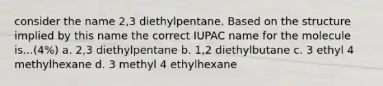 consider the name 2,3 diethylpentane. Based on the structure implied by this name the correct IUPAC name for the molecule is...(4%) a. 2,3 diethylpentane b. 1,2 diethylbutane c. 3 ethyl 4 methylhexane d. 3 methyl 4 ethylhexane