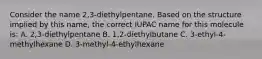 Consider the name 2,3-diethylpentane. Based on the structure implied by this name, the correct IUPAC name for this molecule is: A. 2,3-diethylpentane B. 1,2-diethylbutane C. 3-ethyl-4-methylhexane D. 3-methyl-4-ethylhexane