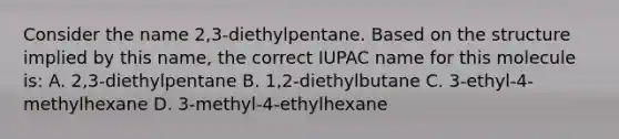 Consider the name 2,3-diethylpentane. Based on the structure implied by this name, the correct IUPAC name for this molecule is: A. 2,3-diethylpentane B. 1,2-diethylbutane C. 3-ethyl-4-methylhexane D. 3-methyl-4-ethylhexane