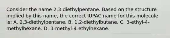 Consider the name 2,3-diethylpentane. Based on the structure implied by this name, the correct IUPAC name for this molecule is: A. 2,3-diethylpentane. B. 1,2-diethylbutane. C. 3-ethyl-4-methylhexane. D. 3-methyl-4-ethylhexane.