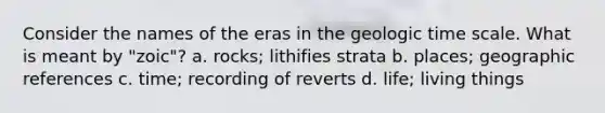 Consider the names of the eras in the geologic time scale. What is meant by "zoic"? a. rocks; lithifies strata b. places; geographic references c. time; recording of reverts d. life; living things