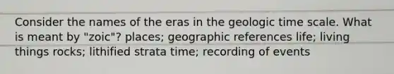 Consider the names of the eras in the geologic time scale. What is meant by "zoic"? places; geographic references life; living things rocks; lithified strata time; recording of events