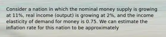 Consider a nation in which the nominal money supply is growing at 11​%, real income​ (output) is growing at 2​%, and the income elasticity of demand for money is 0.75. We can estimate the inflation rate for this nation to be approximately