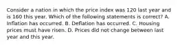 Consider a nation in which the price index was 120 last year and is 160 this year. Which of the following statements is correct? A. Inﬂation has occurred. B. Deﬂation has occurred. C. Housing prices must have risen. D. Prices did not change between last year and this year.