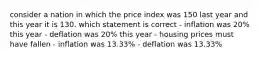 consider a nation in which the price index was 150 last year and this year it is 130. which statement is correct - inflation was 20% this year - deflation was 20% this year - housing prices must have fallen - inflation was 13.33% - deflation was 13.33%