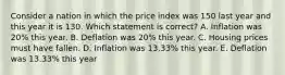 Consider a nation in which the price index was 150 last year and this year it is 130. Which statement is correct? A. Inflation was 20% this year. B. Deflation was 20% this year. C. Housing prices must have fallen. D. Inflation was 13.33% this year. E. Deflation was 13.33% this year