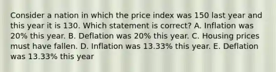 Consider a nation in which the price index was 150 last year and this year it is 130. Which statement is correct? A. Inflation was 20% this year. B. Deflation was 20% this year. C. Housing prices must have fallen. D. Inflation was 13.33% this year. E. Deflation was 13.33% this year