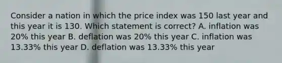 Consider a nation in which the price index was 150 last year and this year it is 130. Which statement is correct? A. inflation was 20% this year B. deflation was 20% this year C. inflation was 13.33% this year D. deflation was 13.33% this year