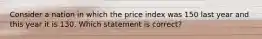 Consider a nation in which the price index was 150 last year and this year it is 130. Which statement is correct?