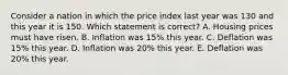 Consider a nation in which the price index last year was 130 and this year it is 150. Which statement is correct? A. Housing prices must have risen. B. Inflation was 15% this year. C. Deflation was 15% this year. D. Inflation was 20% this year. E. Deflation was 20% this year.