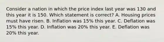 Consider a nation in which the price index last year was 130 and this year it is 150. Which statement is correct? A. Housing prices must have risen. B. Inflation was 15% this year. C. Deflation was 15% this year. D. Inflation was 20% this year. E. Deflation was 20% this year.