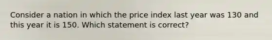 Consider a nation in which the price index last year was 130 and this year it is 150. Which statement is correct?