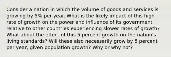 Consider a nation in which the volume of goods and services is growing by 5% per year. What is the likely impact of this high rate of growth on the power and influence of its government relative to other countries experiencing slower rates of growth? What about the effect of this 5 percent growth on the nation's living standards? Will these also necessarily grow by 5 percent per year, given population growth? Why or why not?