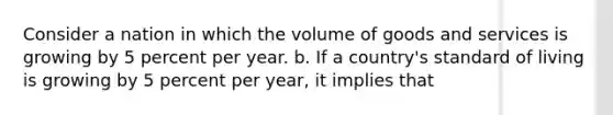 Consider a nation in which the volume of goods and services is growing by 5 percent per year. b. If a country's standard of living is growing by 5 percent per year, it implies that