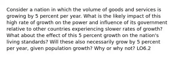 Consider a nation in which the volume of goods and services is growing by 5 percent per year. What is the likely impact of this high rate of growth on the power and influence of its government relative to other countries experiencing slower rates of growth? What about the effect of this 5 percent growth on the nation's living standards? Will these also necessarily grow by 5 percent per year, given population growth? Why or why not? LO6.2