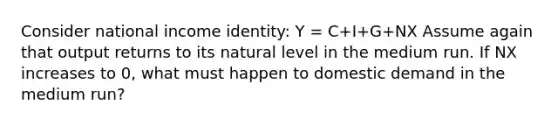 Consider national income​ identity: Y​ = C+I+G+NX Assume again that output returns to its natural level in the medium run. If NX increases to​ 0, what must happen to domestic demand in the medium​ run?