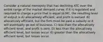 Consider a natural monopoly that has declining ATC over the entire range of the market demand curve. If it is regulated and required to charge a price that is equal to MC, the resulting level of output is A) allocatively efficient, and profit is earned. B) allocatively efficient, but the firm must be paid a subsidy or it will eventually go out of business. C) less than the allocatively efficient level, and profit is zero. D) less than the allocatively efficient level, but losses occur. E) greater than the allocatively efficient level, but losses occur.