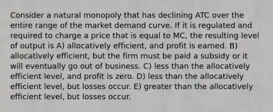 Consider a natural monopoly that has declining ATC over the entire range of the market demand curve. If it is regulated and required to charge a price that is equal to MC, the resulting level of output is A) allocatively efficient, and profit is earned. B) allocatively efficient, but the firm must be paid a subsidy or it will eventually go out of business. C) less than the allocatively efficient level, and profit is zero. D) less than the allocatively efficient level, but losses occur. E) greater than the allocatively efficient level, but losses occur.