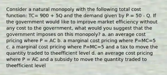 Consider a natural monopoly with the following total cost function: TC= 900 + 5Q and the demand given by P = 50 - Q. If the government would like to improve market efficiency without any cost to the government, what would you suggest that the government imposes on this monopoly? a. an average cost pricing where P = AC b. a marginal cost pricing where P=MC=5 c. a marginal cost pricing where P=MC=5 and a tax to move the quantity traded to theefficient level d. an average cost pricing where P = AC and a subsidy to move the quantity traded to theefficient level