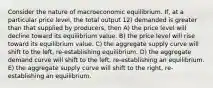 Consider the nature of macroeconomic equilibrium. If, at a particular price level, the total output 12) demanded is greater than that supplied by producers, then A) the price level will decline toward its equilibrium value. B) the price level will rise toward its equilibrium value. C) the aggregate supply curve will shift to the left, re-establishing equilibrium. D) the aggregate demand curve will shift to the left, re-establishing an equilibrium. E) the aggregate supply curve will shift to the right, re-establishing an equilibrium.