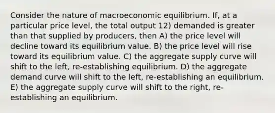 Consider the nature of macroeconomic equilibrium. If, at a particular price level, the total output 12) demanded is greater than that supplied by producers, then A) the price level will decline toward its equilibrium value. B) the price level will rise toward its equilibrium value. C) the aggregate supply curve will shift to the left, re-establishing equilibrium. D) the aggregate demand curve will shift to the left, re-establishing an equilibrium. E) the aggregate supply curve will shift to the right, re-establishing an equilibrium.