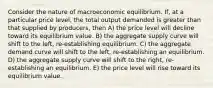 Consider the nature of macroeconomic equilibrium. If, at a particular price level, the total output demanded is greater than that supplied by producers, then A) the price level will decline toward its equilibrium value. B) the aggregate supply curve will shift to the left, re-establishing equilibrium. C) the aggregate demand curve will shift to the left, re-establishing an equilibrium. D) the aggregate supply curve will shift to the right, re-establishing an equilibrium. E) the price level will rise toward its equilibrium value.