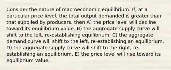 Consider the nature of macroeconomic equilibrium. If, at a particular price level, the total output demanded is greater than that supplied by producers, then A) the price level will decline toward its equilibrium value. B) the aggregate supply curve will shift to the left, re-establishing equilibrium. C) the aggregate demand curve will shift to the left, re-establishing an equilibrium. D) the aggregate supply curve will shift to the right, re-establishing an equilibrium. E) the price level will rise toward its equilibrium value.