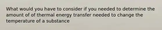 What would you have to consider if you needed to determine the amount of of thermal energy transfer needed to change the temperature of a substance