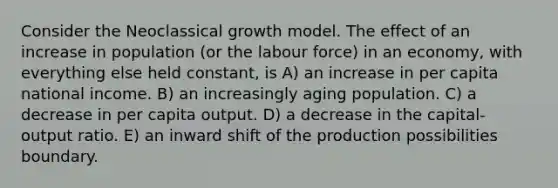 Consider the Neoclassical growth model. The effect of an increase in population (or the labour force) in an economy, with everything else held constant, is A) an increase in per capita national income. B) an increasingly aging population. C) a decrease in per capita output. D) a decrease in the capital-output ratio. E) an inward shift of the production possibilities boundary.