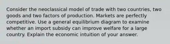 Consider the neoclassical model of trade with two countries, two goods and two factors of production. Markets are perfectly competitive. Use a general equilibrium diagram to examine whether an import subsidy can improve welfare for a large country. Explain the economic intuition of your answer.