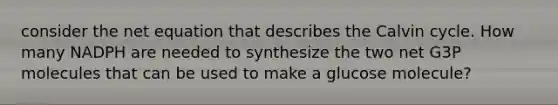 consider the net equation that describes the Calvin cycle. How many NADPH are needed to synthesize the two net G3P molecules that can be used to make a glucose molecule?