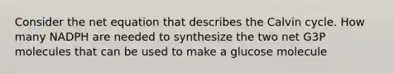 Consider the net equation that describes the Calvin cycle. How many NADPH are needed to synthesize the two net G3P molecules that can be used to make a glucose molecule