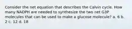 Consider the net equation that describes the Calvin cycle. How many NADPH are needed to synthesize the two net G3P molecules that can be used to make a glucose molecule? a. 6 b. 2 c. 12 d. 18