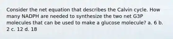 Consider the net equation that describes the Calvin cycle. How many NADPH are needed to synthesize the two net G3P molecules that can be used to make a glucose molecule? a. 6 b. 2 c. 12 d. 18