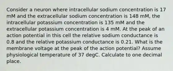 Consider a neuron where intracellular sodium concentration is 17 mM and the extracellular sodium concentration is 148 mM, the intracellular potassium concentration is 135 mM and the extracellular potassium concentration is 4 mM. At the peak of an action potential in this cell the relative sodium conductance is 0.8 and the relative potassium conductance is 0.21. What is the membrane voltage at the peak of the action potential? Assume physiological temperature of 37 degC. Calculate to one decimal place.