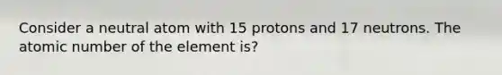 Consider a neutral atom with 15 protons and 17 neutrons. The atomic number of the element is?