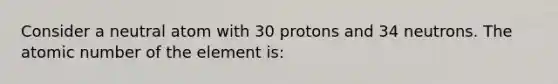 Consider a neutral atom with 30 protons and 34 neutrons. The atomic number of the element is: