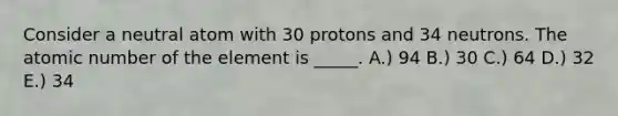 Consider a neutral atom with 30 protons and 34 neutrons. The atomic number of the element is _____. A.) 94 B.) 30 C.) 64 D.) 32 E.) 34