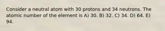 Consider a neutral atom with 30 protons and 34 neutrons. The atomic number of the element is A) 30. B) 32. C) 34. D) 64. E) 94.