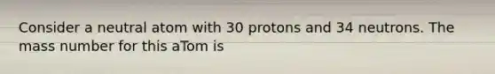 Consider a neutral atom with 30 protons and 34 neutrons. The mass number for this aTom is