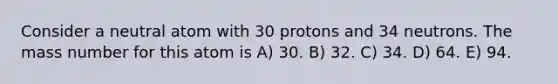 Consider a neutral atom with 30 protons and 34 neutrons. The mass number for this atom is A) 30. B) 32. C) 34. D) 64. E) 94.