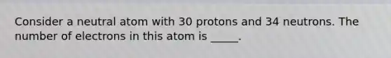 Consider a neutral atom with 30 protons and 34 neutrons. The number of electrons in this atom is _____.