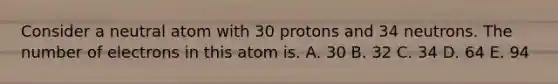 Consider a neutral atom with 30 protons and 34 neutrons. The number of electrons in this atom is. A. 30 B. 32 C. 34 D. 64 E. 94