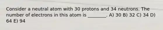 Consider a neutral atom with 30 protons and 34 neutrons. The number of electrons in this atom is ________. A) 30 B) 32 C) 34 D) 64 E) 94