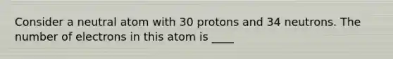 Consider a neutral atom with 30 protons and 34 neutrons. The number of electrons in this atom is ____