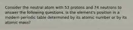 Consider the neutral atom with 53 protons and 74 neutrons to answer the following questions. Is the element's position in a modern periodic table determined by its atomic number or by its atomic mass?